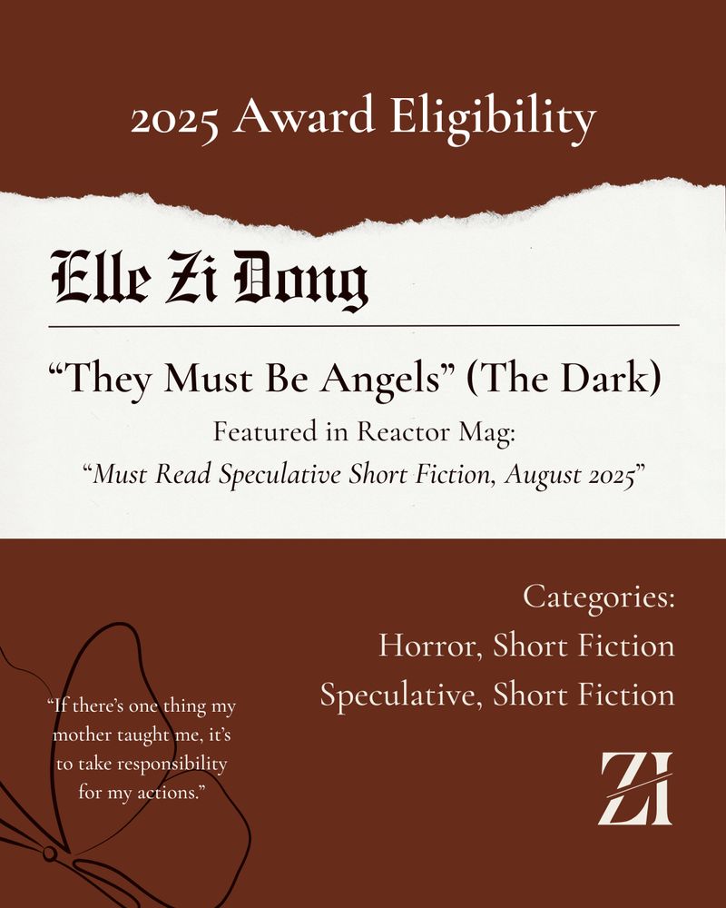 2025 Award Eligibility. Elle Zi Dong. "They Must Be Angels" (The Dark). Featured in Reactor Mag: "Must Read Speculative Short Fiction, August 2025." Categories: Horror, Short Fiction; Speculative, Short Fiction