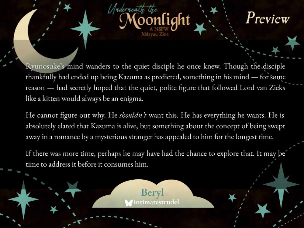 Ryunosuke's mind wanders to the quiet disciple he once knew. Though the disciple thankfully had ended up being Kazuma as predicted, something in his mind -- for some reason -- had secretly hoped that the quiet, polite figure that followed Lord van Zieks like a kitten would always be an enigma. 

He cannot figure out why. He shouldn't want this. He has everything he wants. He is absolutely elated Kazuma is alive, but something about the concept of being swept away in a romance by a mysterious stranger has appealed to him for the longest time. 

If there was more time, perhaps he may have had the chance to explore that. It may be time to address it before it consumes him.
