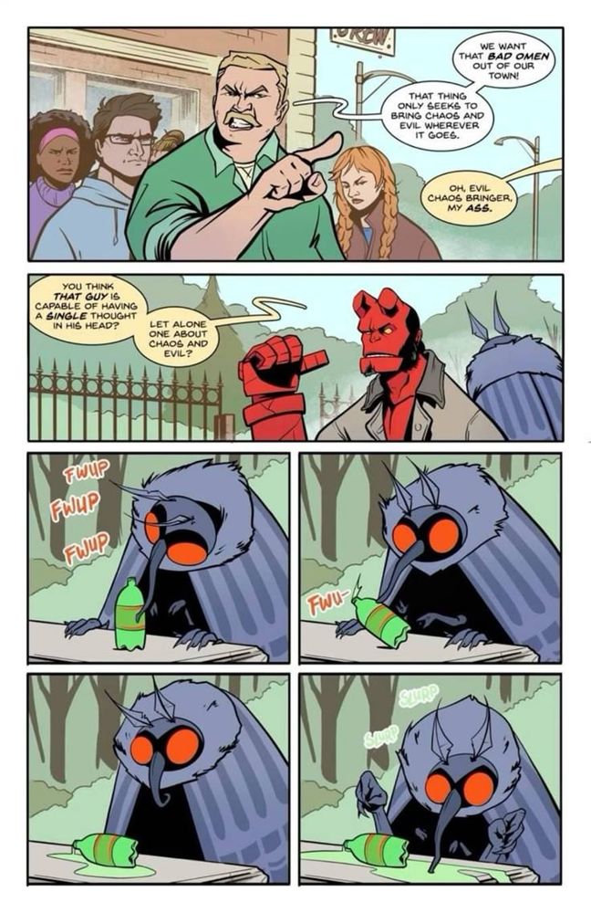 Six panels from a "Hellboy" comic.
Panel 1: A group of aggrieved citizens are rallying against the presence of the Moth Man in their town. A middle-aged white guy with blonde hair and mustache says, "We want that BAD OMEN out of our town. That thing only seeks to bring chaos and evil wherever it goes." From off panel, Hellboy responds, "Oh, evil chaos bringer, my ASS."
Panel 2: Hellboy, a red-skinned devil with cut off horm stumps wearing a brown trenchcoat, stands in the foreground, pointing with his thumb to the Moth Man standing behind him, who facing away from the reader. The Moth Man is a black and gray insect-like humanoid with wings, antennae, a curling proboscis,  and large red eyes. Hellboy continues, "You think THAT GUY is capable of having a SINGLE thought in his head? Let alone one about chaos and evil?"
Panel 3: A close-up of the Moth Man using his proboscis to examine a bottle of green soda sitting on a picnic table. Three "FWIP" sound effects indicate he is touching the bottle.
Panel 4: The Moth Man appears startled as he accidentally tips the open bottle over. A single "FWU-" sound effect denotes his surprise.
Panel 5: The Moth Man stands unmoving for a moment, staring at the knocked over bottle and the pooling green soda.
Panel 6: The Moth Man begins eagerly lapping at the spilled soda with his proboscis. Two green "SLURP" sound effects can be seen. /end id