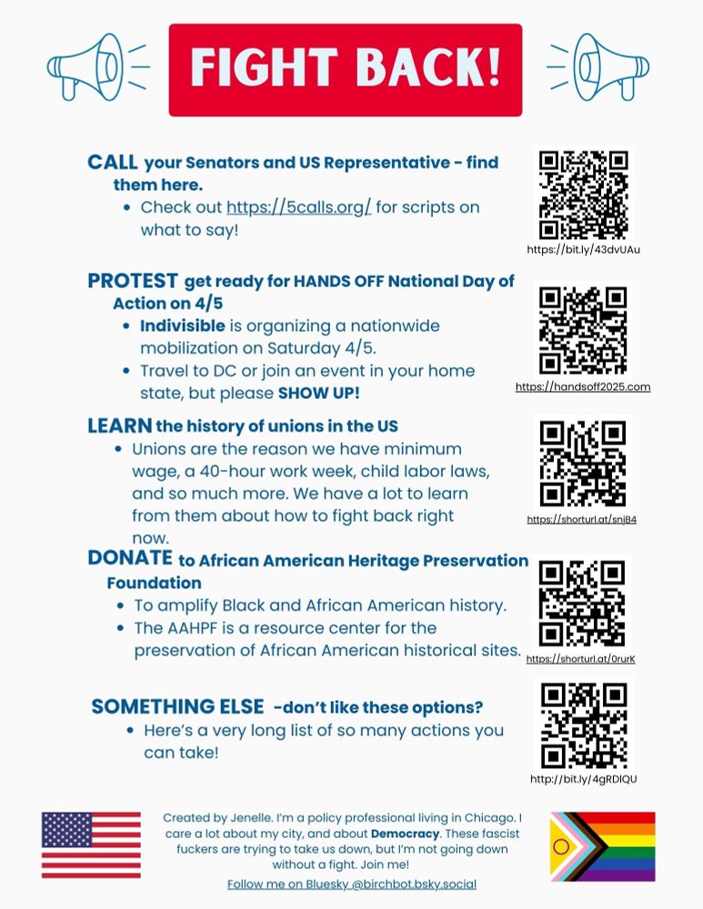 Call your Senators and US Representative - find them here. 
Check out https://5calls.org/ for scripts on what to say! https://bit.ly/43dvUAu Protest get ready for HANDS OFF National Day of Action on 4/5
Indivisible is organizing a nationwide mobilization on Saturday 4/5.
Travel to DC or join an event in your home state, but please SHOW UP! https://handsoff2025.com 
Learn the history of unions in the US
Unions are the reason we have minimum wage, a 40-hour work week, child labor laws, and so much more. We have a lot to learn from them about how to fight back right now. https://shorturl.at/snjB4
Donate to African American Heritage Preservation Foundation
To amplify Black and African American history.
The AAHPF is a resource center for the preservation of African American historical sites. https://shorturl.at/0rurK 
don’t like these options? 
Here’s a very long list of so many actions you can take! http://bit.ly/4gRDlQU
Created by Jenelle. I’m a policy professional living in Chicago. I care a lot about my city, and about Democracy. These fascist fuckers are trying to take us down, but I’m not going down without a fight. Join me! 