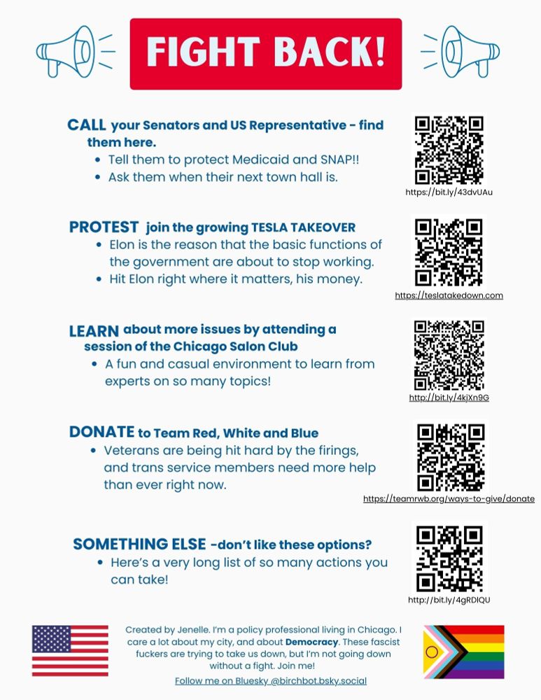 This page contains a list of links to take action. 
Call your Senators and US Representative - find them here. 
Tell them to protect Medicaid and SNAP!!
Ask them when their next town hall is. 
Protest - join the growing TESLA TAKEOVER
Elon is the reason that the basic functions of the government are about to stop working. 
Hit Elon right where it matters, his money. 
Learn about more issues by attending a session of the Chicago Salon Club 
A fun and casual environment to learn from experts on so many topics!
Donate to Team Red, White and Blue
Veterans are being hit hard by the firings, and trans service members need more help than ever right now. 
Something else - don’t like these options? 
Here’s a very long list of so many actions you can take!