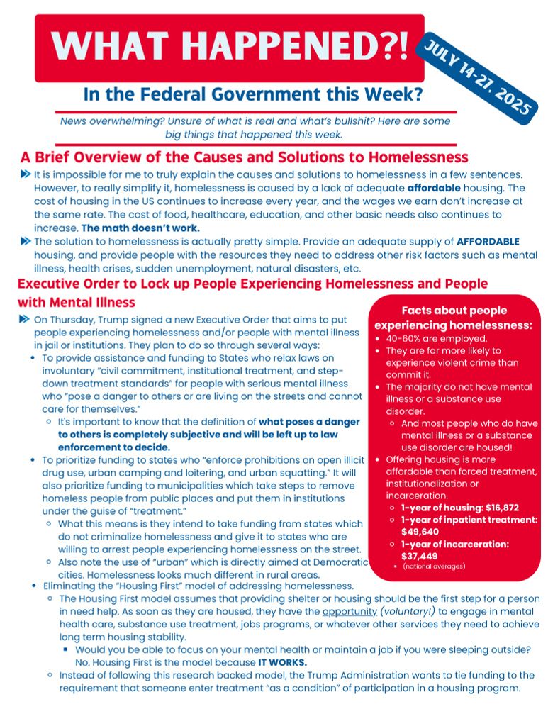 Executive Order to Lock up People Experiencing Homelessness and People with Mental Illness
On Thursday, Trump signed a new EO that aims to put people experiencing homelessness and/or people with mental illness in jail or institutions. It plans to do so through several ways: 
To provide assistance and funding to States who seek to relax laws on involuntary “civil commitment, institutional treatment, and step-down treatment standards” for people with serious mental illness who “pose a danger to others or are living on the streets and cannot care for themselves.”
The definition of what poses a danger to others is completely subjective and will be left up to law enforcement to decide. 
To prioritize funding to states who “enforce prohibitions on open illicit drug use, urban camping and loitering, and urban squatting.” It will prioritize funding to municipalities which take steps to remove homeless people from public places and put them into institutions under the guise of “mental health and substance use treatment.”
What this means is they mean to take funding from states which don't criminalize homelessness and shift funding to states who are willing to arrest people experiencing homelessness.
Note the use of “urban” which is directly aimed at Democratic cities. Homelessness looks much different in rural areas.
Eliminating the “Housing First” model. 
The Housing First model works by assuming that shelter or housing should be the first step for a person in need of services. Once the person is housed, then they can have the opportunity to engage in whatever other services they need to achieve long term housing stability. 
Would you be able to focus on your mental health or maintain a job if you were sleeping outside? No. Housing First is the model because IT WORKS. 
Instead of following this research backed model, the Trump Administration wants to tie funding to the requirement that someone enter treatment “as a condition” of participation in a housing program. 

