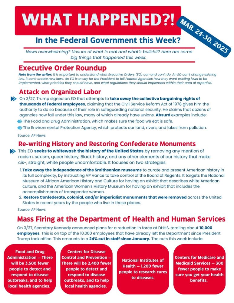Executive Order Roundup

Note from the writer: It is important to understand what Executive Orders (EO) can and can’t do. An EO can’t change existing law, it can’t create new laws. An EO is a way for the President to tell Federal Agencies how they want existing laws to be implemented, what priorities they should have, and what regulations they should implement within their area of expertise. 

Attack on organized labor
On 3/27, Trump signed an EO that attempts to take away the collective bargaining rights of thousands of Federal employees, claiming that the Civil Service Reform Act of 1978 gives him the authority to do so because of their role in safeguarding national security. He claims that dozens of agencies now fall under this law, many of which have long-running unions.

For example, he claims that employees of the Food and Drug Administration are part of the National Security apparatus and therefore can’t collectively bargain. 

Re-writing history and restoring confederate monuments
This EO seeks to do two things: 
Take away the independence of the Smithsonian museums to curate and present American history in a way that tells the full story, good and bad, by instructing VP Vance to take control of the Board of Regents. It specifically calls out the National Museum of African American History and Culture for having an exhibit that describes white American culture, and the American Women’s History Museum for having an exhibit that includes the accomplishments of transgender women. 
It also seeks to restore the many many (Confederate) Monuments that have been removed across the United States in recent years, at the desires of the people who live in these places. 
In total, this EO seeks to whitewash the history of the United States by removing any mention of racism, sexism, queer history, Black history, and any other elements of our history that make cis-, straight, white people uncomfortable. Mass Firing at the Department of Health and Human Services (DHHS) On T…