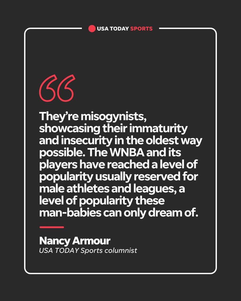 They’re misogynists, showcasing their immaturity and insecurity in the oldest way possible. The WNBA and its players have reached a level of popularity usually reserved for male athletes and leagues, a level of popularity these  man-babies can only dream of. Nancy Armour, USA TODAY Sports columnist