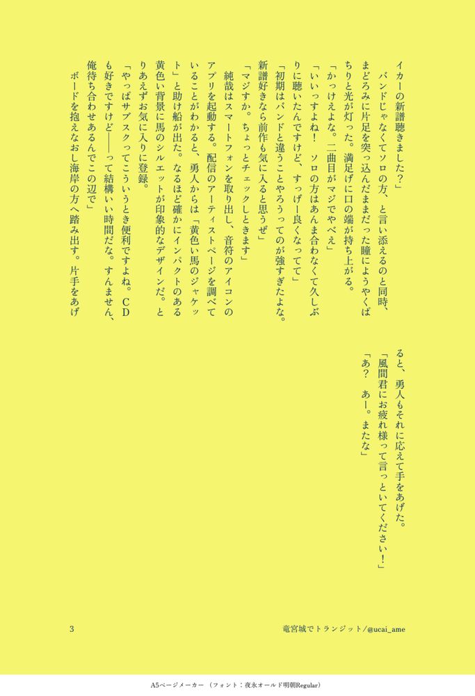 イカーの新譜聴きました？」
　バンドじゃなくてソロの方、と言い添えるのと同時、まどろみに片足を突っ込んだままだった瞳にようやくぱちりと光が灯った。満足げに口の端が持ち上がる。
「かっけえよな。二曲目がマジでやべえ」
「いいっすよね！　ソロの方はあんま合わなくて久しぶりに聴いたんですけど、すっげー良くなってて」
「初期はバンドと違うことやろうってのが強すぎたよな。新譜好きなら前作も気に入ると思うぜ」
「マジすか。ちょっとチェックしときます」
　純哉はスマートフォンを取り出し、音符のアイコンのアプリを起動する。配信のアーティストページを調べていることがわかると、勇人からは「黄色い馬のジャケット」と助け船が出た。なるほど確かにインパクトのある黄色い背景に馬のシルエットが印象的なデザインだ。とりあえずお気に入りに登録。
「やっぱサブスクってこういうとき便利ですよね。ＣＤも好きですけど――って結構いい時間だな。すんません、俺待ち合わせあるんでこの辺で」
　ボードを抱えなおし海岸の方へ踏み出す。片手をあげると、勇人もそれに応えて手をあげた。
「風間君にお疲れ様って言っといてください！」
「あ？　あー。またな」
　
