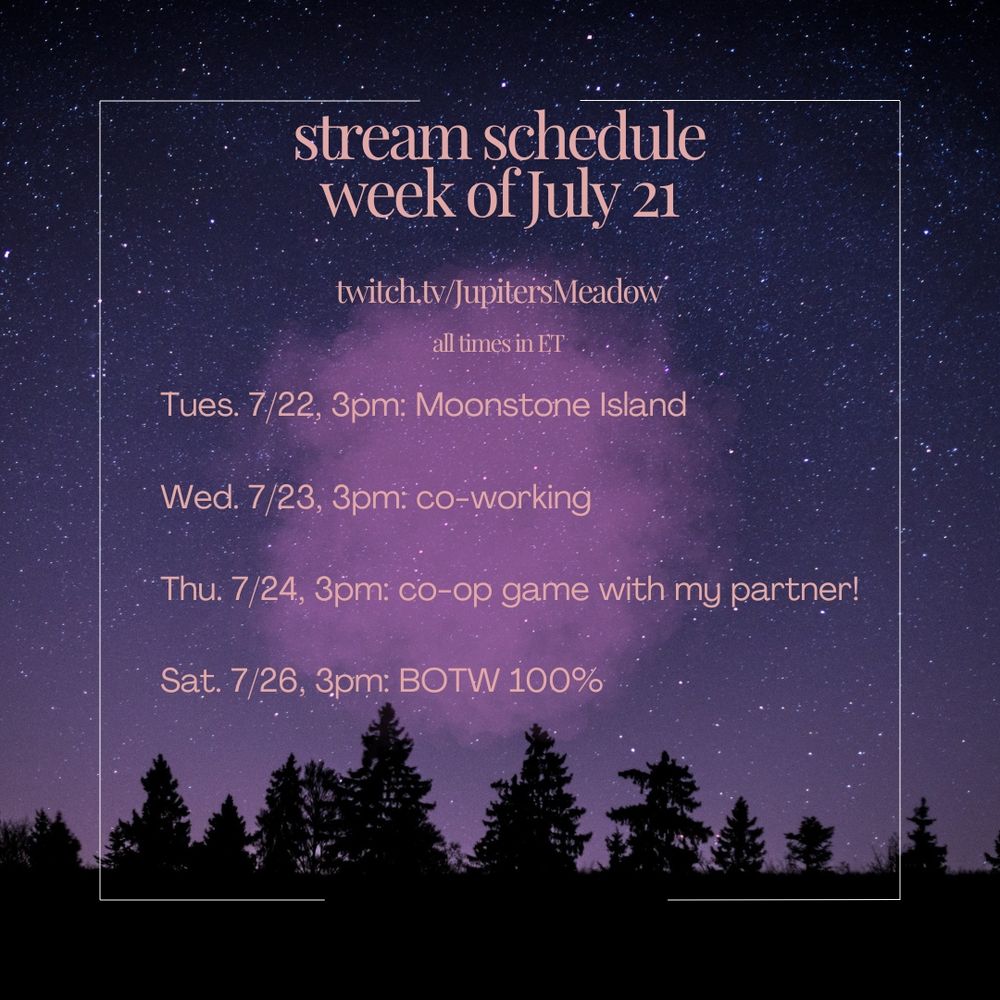 Jupiter's weekly stream schedule. The background is filled with purple and pink colors, a sky full of stars, and dark trees. in the center is pink text which says:

stream schedue
week of July 21
twitch.tv/JupitersMeadow
all times in ET

Tues. 7/22, 3pm: Moonstone Island 
Wed. 7/23, 3pm: co-working
Thu. 7/24 3pm: co-op game with my partner! 
Sat. 7/26, 3pm: BOTW 100%