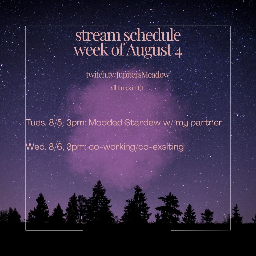 Jupiter's weekly stream schedule. The background is filled with purple and pink colors, a sky full of stars, and dark trees. in the center is pink text which says:

stream schedue
week of August 4
twitch.tv/JupitersMeadow
all times in ET

Tues. 8/5, 3pm: Modded Stardew w/ my partner
Wed. 8/6, 3pm: co-working/co-existing