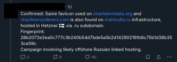 anonymized bluesky post saying:

Confirmed: Same favicon used on charliekirkdata.org and charliesmurderers.com is also found on melstudio.ru infrastructure, hosted in Hetzner 🇫🇮 via .ru subdomain.
Fingerprint: 28b2072e2ea0c777c3b240b54d7bde5a5b2d14290216fb8c75b1d38b353ce59c
Campaign involving likely offshore Russian linked hosting.