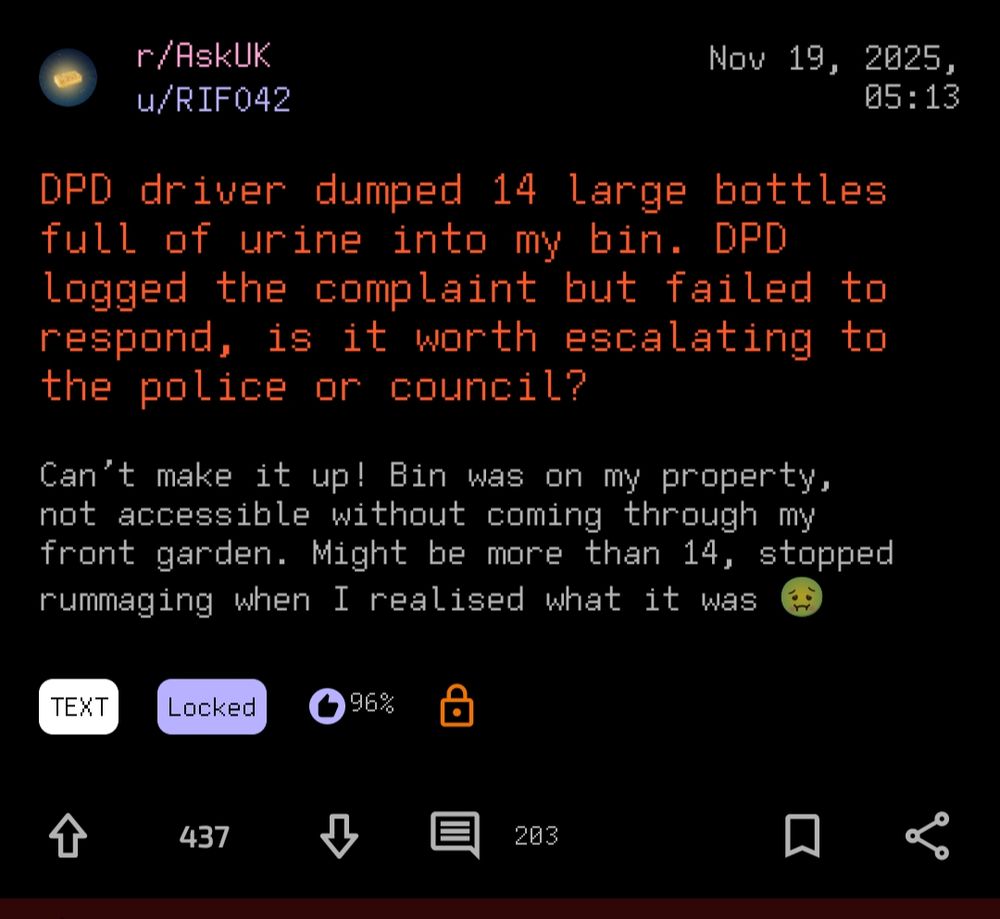 - r/AskUK Nov 19, 20825,
u/RIFO42 05:13

DPD driver dumped 14 large bottles
full of urine into my bin. DPD
logged the complaint but failed fo
respond, is it worth escalating to
the police or council?

Can't make it up! Bin was on my property,
not accessible without coming through my
front garden. Might be more than 14, stopped rummaging when I realised what it was