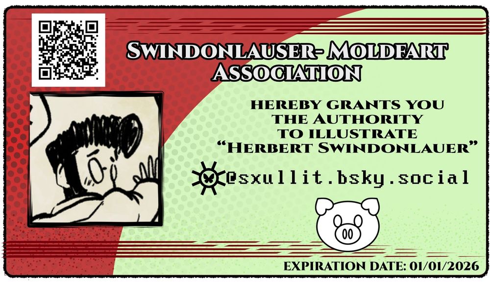 An ID card for Nathan.

There is a profile picture of theirs. Above it an uninteresting QR code for validity and next to the pfp is text:

SWINDONLAUER-MOLDFART ASSOCIATION...

...hereby grants you the authority to illustrate "HERBERT SWINDONLAUER""

There is the bluesky logo inside the "8" subparse octothrope rune with Nathans acc next to it "@sxullit.bsky.social

Underneath is a pig illustration which is very lazily stitched together (my bad) and an expiration date set to 01/01/2026

Graphic Design is my Passion. As you can tell.