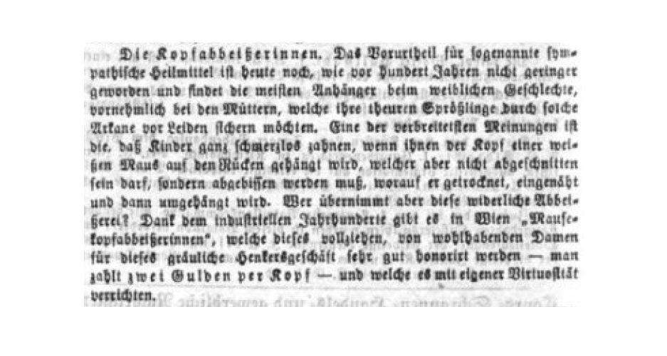 Screenshot einer Zeitungsmeldung aus dem Jahr 1866 mit folgendem Inhalt: "Die Kopfabbeißerinnen. Das Vorurtheil für sogenannte sympathische Heilmittel ist heute noch, wie vor hundert Jahren nicht geringer geworden und findet die meisten Anhänger beim weiblichen Geschlechte, vornehmlich bei den Müttern, welche ihre theuren Sprößlinge durch solche Arkane vor Leiden sichern möchten. Eine der verbreitetsten Meinungen ist die, daß Kinder ganz schmerzlos zahnen, wenn ihnen der Kopf einer weißen Maus auf den Rücken gehängt wird, welcher aber nicht abgeschnitten sein darf, sondern abgebissen werden muß, worauf er getrocknet, eingenäht und dann umgehängt wird. Wer übernimmt aber diese widerliche Abbeißerei? Dank dem industriellen Jahrhunderte gibt es in Wien „Mausekopfabbeißerinnen“, welche dieses vollziehen, von wohlhabenden Damen für dieses gräuliche Henkersgeschäft sehr gut honorirt werden – man zahlt zwei Gulden per Kopf – und welche es mit eigener Virtuosität verrichten."