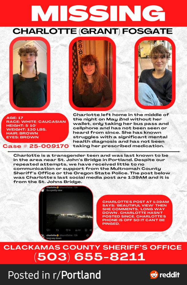 A digital version of a missing person's poster for Charlotte.

The top of the image has three photos of Charlotte, all side by side. One with braids, one with longer hair let loose, and another with what seems to be shorter hair.

A red section on the left below the braided hair image gives her information. The age of 17, white Caucasian, five foot ten inches tall, brown hair, brown eyes. Her case number, 25-009170, sits below this.

The rest of the poster reads: "Charlotte left home in the middle of the night on May 2nd without her wallet, only taking her bus pass and cellphone and has not been seen or heard from since. She has known struggles of a significant mental health diagnosis and has not been taking her prescribed medication. Charlotte is a transgender teen and was last known to be in the area near St. Johns Bridge in Portland. Despite our repeated attempts, we have received little to no communication or support from the Mulnomah County Sheriff's Office or the Oregon State Police. The post below was Charlotte's last social media post at 1:39 AM and it is from St. Johns Bridge."

The initial screenshot is shared below, with text next to it reading: Charlotte's post at 1:39 AM says: "beautiful view" then she comments "long way down". Charlotte hasn't posted since. Charlotte's phone is off so it can't be pinged.