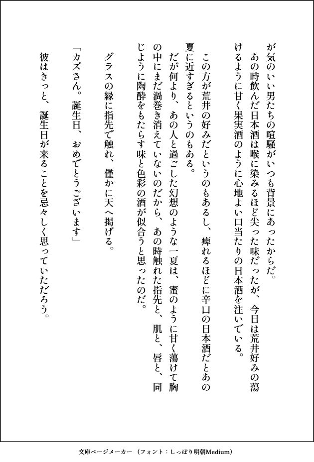 が気のいい男たちの喧騒がいつも背景にあったからだ。
　あの時飲んだ日本酒は喉に染みるほど尖った味だったが、今日は荒井好みの蕩けるように甘く果実酒のように心地よい口当たりの日本酒を注いでいる。

　この方が荒井の好みだというのもあるし、痺れるほどに辛口の日本酒だとあの夏に近すぎるというのもある。
　だが何より、あの人と過ごした幻想のような一夏は、蜜のように甘く蕩けて胸の中にまだ渦巻き消えていないのだから、あの時触れた指先と、肌と、唇と、同じように陶酔をもたらす味と色彩の酒が似合うと思ったのだ。

　グラスの縁に指先で触れ、僅かに天へ掲げる。

「カズさん。誕生日、おめでとうございます」

　彼はきっと、誕生日が来ることを忌々しく思っていただろう。