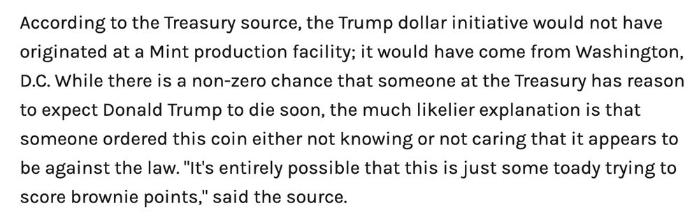 According to the Treasury source, the Trump dollar initiative would not have originated at a Mint production facility; it would have come from Washington, D.C. While there is a non-zero chance that someone at the Treasury has reason to expect Donald Trump to die soon, the much likelier explanation is that someone ordered this coin either not knowing or not caring that it appears to be against the law. "It's entirely possible that this is just some toady trying to score brownie points," said the source.