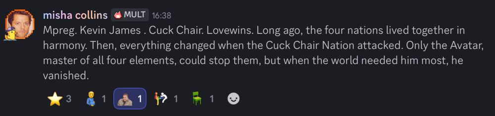 misha collins (me):
Mpreg. Kevin James. Cuck Chair. Lovewins. Long ago, the four nations lived together in harmony. Then, everything changed when the Cuck Chair Nation attacked. Only the Avatar, master of all four elements, could stop them, but when the world needed him most, he vanished.

the emoji reactions are:  3 stars followed by mpreg emoji, Kevin James emoji, love wins emoji which is a person kicking another person but the kicker is a gay flag and a cuck chair emoji 
