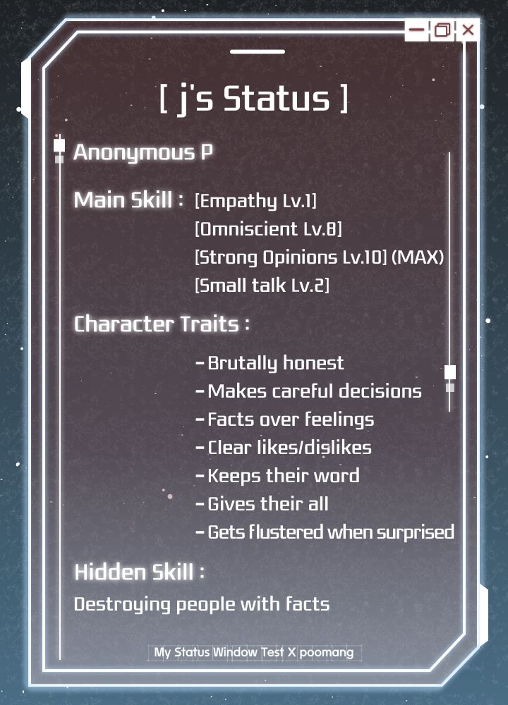 j's Status ]
Anonymous P
Main Skill: [Empathy Lv.l]
[Omniscient Lv.B]
[Strong Opinions Lv.10] (MAX)
[Small talk Lv.2)
Character Traits:
- Brutally honest
- Makes careful decisions
- Facts over feelings
- Clear likes/dislikes
- Keeps their word
- Gives their all
- Gets Flustered when surprised
Hidden Skill:
Destroying people with facts