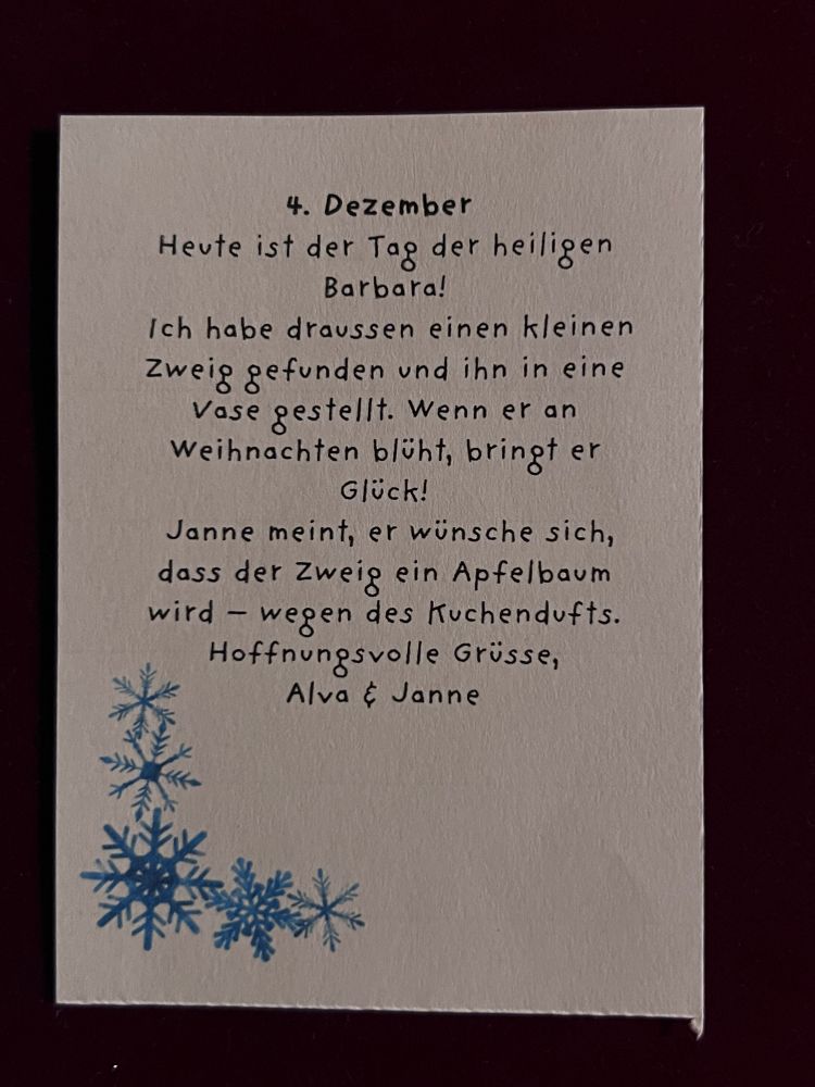 Wichtelbrief: 4. Dezember
Heute ist der Tag der heiligen Barbara!
Ich habe draussen einen kleinen Zweig gefunden und ihn in eine Vase gestellt. Wenn er an Weihnachten blüht, bringt er Glück!
Janne meint, er wünsche sich, dass der Zweig ein Apfelbaum wird - wegen des Kuchendufts. 
Hoffnungsvolle Grüsse, Alva & Janne