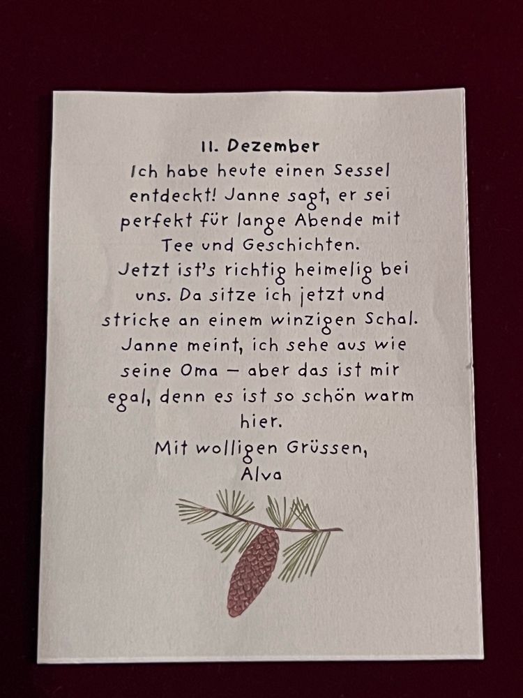 Wichtelbrief: 11. Dezember
Ich habe heute einen Sessel entdeckt! Janne sagt, er sei perfekt für lange Abende mit Tee und Geschichten.
Jetzt ist's richtig heimelig bei uns. Da sitze ich jetzt und stricke an einem winzigen Schal. Janne meint, ich sehe aus wie seine Oma aber das ist mir egal, denn es ist so schön warm hier.
Mit wolligen Grüssen, Alva