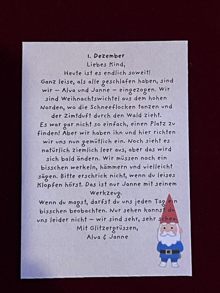 Brief: 1. Dezember

Liebes Kind, Heute ist es endlich soweit!

Ganz leise, als alle geschlafen haben, sind wir eingezogen. Wir Alva und Janne sind Weihnachtswichtel aus dem hohen Norden, wo die Schneeflocken tanzen und der Zimtduft durch den Wald zieht.

Es war gar nicht so einfach, einen Platz zu finden! Aber wir haben ihn und hier richten wir uns nun gemütlich ein. Noch sieht es natürlich ziemlich leer aus, aber das wird sich bald ändern. Wir müssen noch ein bisschen werkeln, hämmern und vielleicht sägen. Bitte erschrick nicht, wenn du leises Klopfen hörst. Das ist nur Janne mit seinem Werkzeug.

Wenn du magst, darfst du uns jeden Tag ein bisschen beobachten. Nur sehen kannst du uns leider nicht wir sind sehr, sehr schev.

Mit Glitzergrüssen, Alva & Janne
