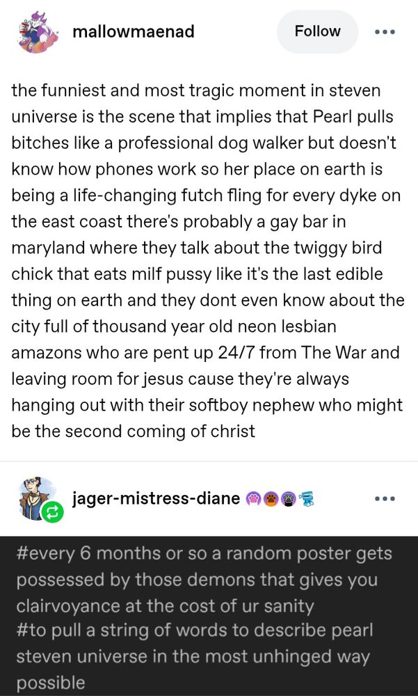 Screenshot of a tumblr text post from mallowmaenad. Transcript:
the funniest and most tragic moment in steven universe is the scene that implies that Pearl pulls bitches like a professional dog walker but doesn't know how phones work so her place on earth is being a life-changing futch fling for every dyke on the east coast there's probably a gay bar in maryland where they talk about the twiggy bird chick that eats milf pussy like it's the last edible thing on earth and they dont even know about the city full of thousand year old neon lesbian amazons who are pent up 24/7 from The War and leaving room for jesus cause they're always hanging out with their softboy nephew who might be the second coming of christ

jaeger-mistress-diane reblogged and added a screenshot of tags reading: #every 6 months or so a random poster gets possessed by those demons that gives you clairvoyance at the cost of ur sanity #to pull a string of words to describe pearl steven universe in the most unhinged way possible 