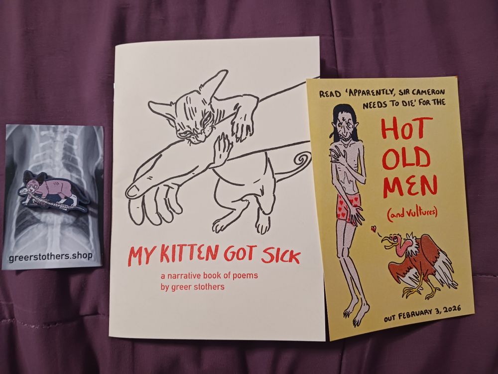 Photograph of the zine goodies on a purple bedspread. On the far left is a small wooden pin of a pink Devon Rex kitten holding the body of a cat skeleton (cat death) in his mouth, on a back card with an xray of a kitten's ribcage.

In the center is the zine itself. Cover has a black and white line illustration of a wrinkly Devon Rex kitten biting and hanging off of a human arm. Below is the title in red lettering: MY KITTEN GOT SICK: a narrative book of poems by Greer Stothers.

On the right is a yellow card with a colored illustration of a haggard looking elf posing provocatively while standing upright, and wearing pink boxers patterned with hearts. A vulture stands next to him on the ground, leering at him. Text on the card reads "read 'apparently, Sir Cameron needs to die' for the HOT OLD MEN (and vultures) out February 3, 2026"