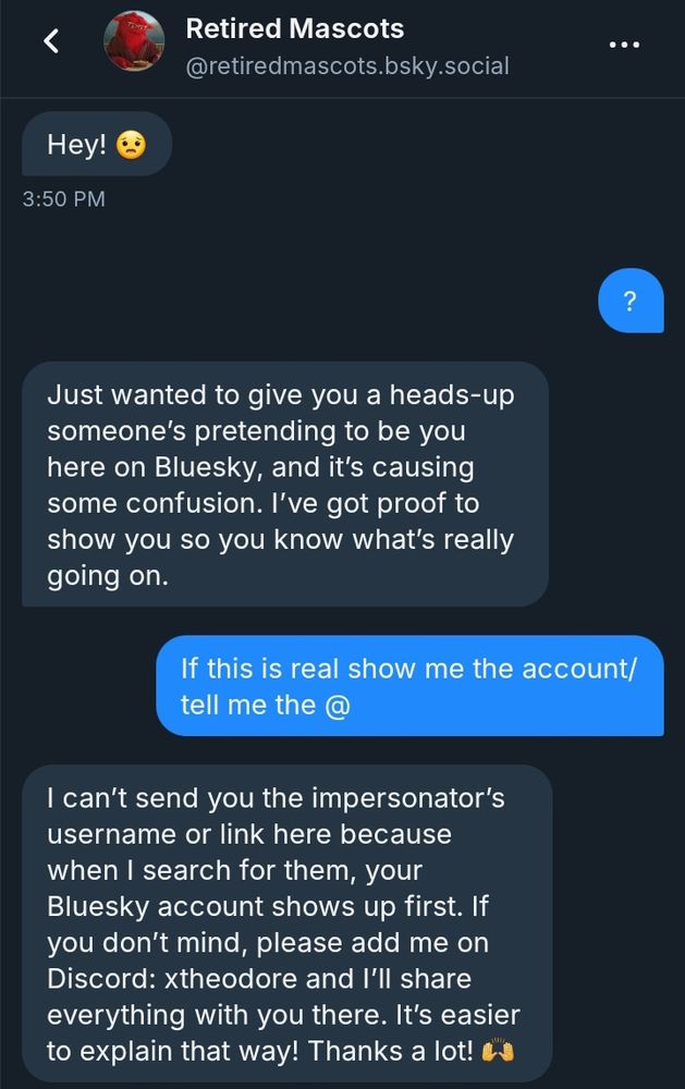 Screenshot of a dm conversation with the account retiredmascots 

Scammer: Hey! 😟
Me: ?
Scammer: Just wanted to give you a heads-up someone's pretending to be you here on Bluesky, and it's causing some confusion. I've got proof to show you so you know what's really going on.
Me: if this is real show me the account/tell me the @
Scammer: I can't send you the impersonator's username or link because when I search for them, your bluesky shows up first. If you don't mind, please add me on discord: xtheodore and I'll share everything with you there. It's easier to explain that way! Thanks a lot! 🙌