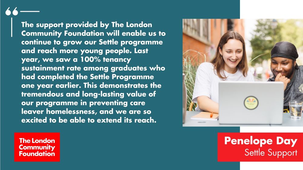 'The support provided by The London Community Foundation will enable us to continue to grow our Settle programme and reach more young people. Last year, we saw a 100% tenancy sustainment rate among graduates who had completed the Settle Programme one year earlier. This demonstrates the tremendous and long-lasting value of our programme in preventing care leaver homelessness and we are so excited to be able to extend its reach. Penelope Day, Settle Support.' The accompanying image is two people sitting together at a laptop, working together and smiling. There's a red The London Community Foundation logo in the bottom left too.