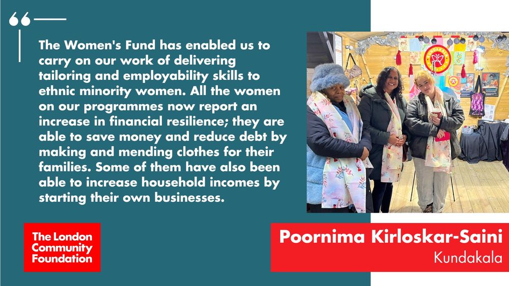 'The Women's Fund has enabled us to carry on our work of delivering tailoring and employability skills to ethnic minority women. All the women on our programmes now report an increase in financial resilience; they are able to save money and reduce debt by making and mending clothes for their families. Some of them have also been able to increase household incomes by starting their own businesses. Poornima Kirloskar-Saini. Kundakala.' The accompanying image is three women, dressed for very cold weather, standing in front of a winter market stall full of their handiwork. There's also a red The London Community Foundation logo in the bottom left corner.