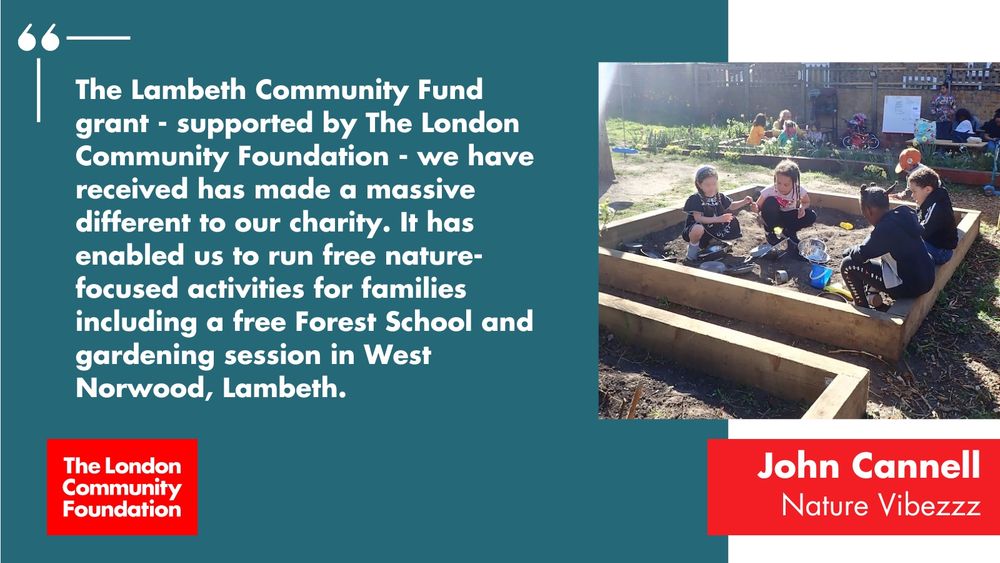 'The Lambeth Community Fund grant - supported by The London Community Foundation - we have received has made a massive difference to our charity. It has enabled us to run free nature-focused activities for families including a free Forest School and gardening session in West Norwood, Lambeth. John Cannell, Nature Vibezzz.' The accompanying image is a group of children playing in a raised soil bed with plastic buckets and spades, in a local community garden. There's also a red The London Community Foundation logo in the bottom left corner.