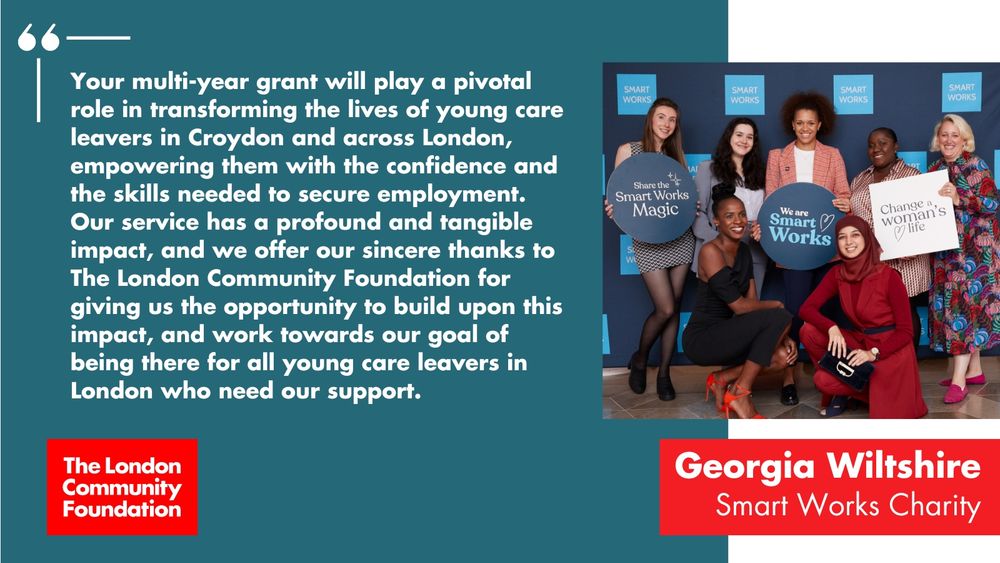 'Your multi-year grant will play a pivotal role in transforming the lives of young care leavers in Croydon and across London, empowering them with the confidence and the skills needed to secure employment. Our service has a profound and tangible impact, and we offer our sincere thanks to The London Community Foundation for giving us the opportunity to build upon this impact, and work towards our goal of being there for all young care leavers in London who need our support. Georgia Wiltshire, Smart Works Charity.' The accompanying image is a group of people standing in front of a sponsored backdrop with Smart Works on it. They are holding signs with 'Share the Smart Works magic', 'We are Smart Works' and 'Change a women's life'. There's also a red The London Community Foundation logo in the bottom left corner.