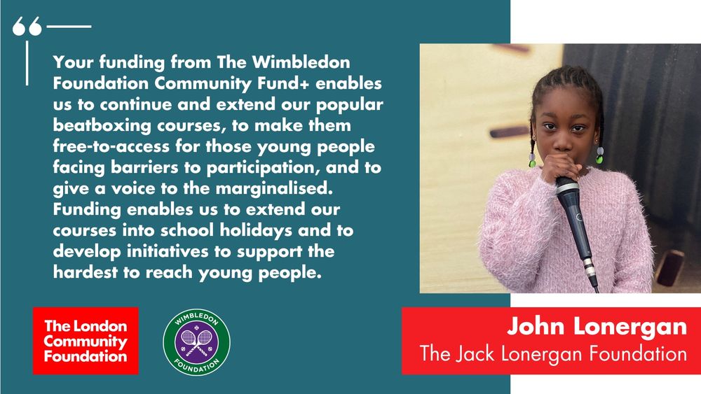  'Your funding from The Wimbledon Foundation Community Fund+ enables us to continue and extend our popular beatboxing courses, to make them free-to-access for those young people facing barriers to participation, and to give a voice to the marginalised. Funding enables us to extend our courses into school holidays and to develop initiatives to support the hardest to reach young people. John Lonergan. The Jack Lonergan Foundation' The accompanying photo is a young person holding a microphone to their mouth during a beatboxing workshop. There's also a red The London Community Foundation logo and a green and purple Wimbledon Foundation logo in the bottom left corner.