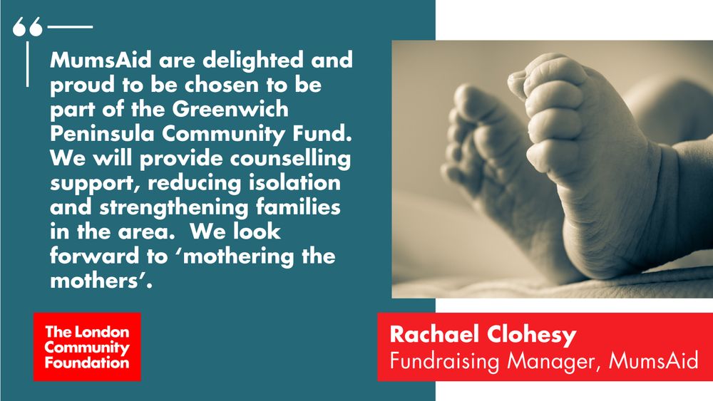 'MumsAid are delighted and proud to be chosen to be part of the Greenwich Peninsula Community Fund. We will provide counselling support, reducing isolation and strengthening families in the area. We look forward to 'mothering the mothers'. Rachael Clohesy. Fundraising Manager, MumsAid.' The accompanying image is a close up of two little baby feet and there's also a red The London Community Foundation logo in the bottom left corner.