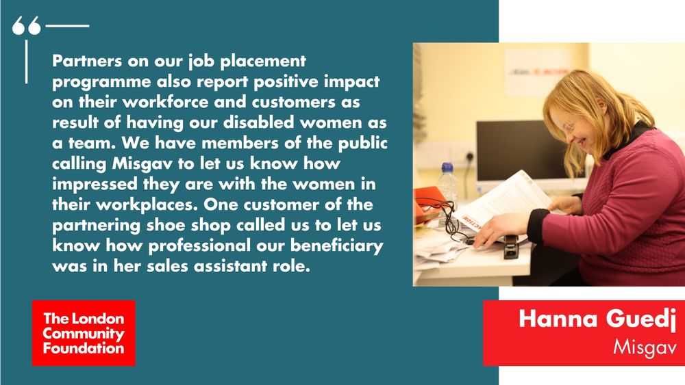 'Partners on our job placement programme also report positive impact on their workforce and customers as result of having our disabled women as a team. We have members of the public calling Misgav to let us know how impressed they are with the women in their workplaces. One customer of the partnering shoe shop called us to let us know how professional our beneficiary was in her sales assistant role. Hanna Guedj. Misgav' The accompanying image is a person viewed from the side, stapling some sheets of paper in an office setting. There's also a red The London Community Foundation logo in the bottom left.