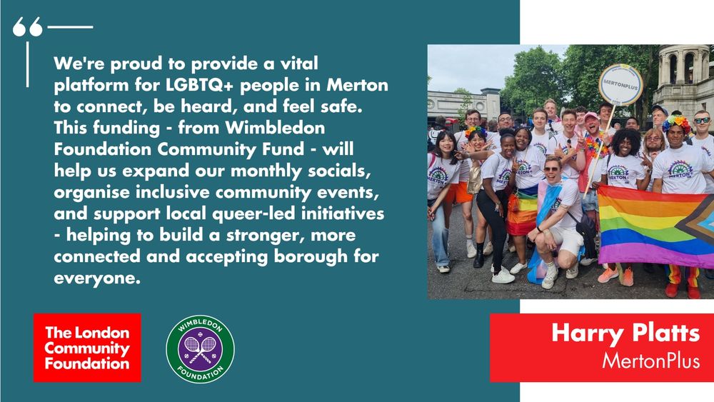 'We're proud to provide a vital platform for LGBTQ+ people in Merton to connect, be heard, and feel safe. This funding - from Wimbledon Foundation Community Fund - will help us expand our monthly socials, organise inclusive community events, and support local queer-led initiatives - helping to build a stronger, more connected and accepting borough for everyone.' The accompanying photo is a group of young people wearing matching t-shirts and holding a 'MertonPlus' banner and a Pride flag. There's also a red The London Community Foundation logo and a green and purple Wimbledon Foundation logo in the bottom left corner.