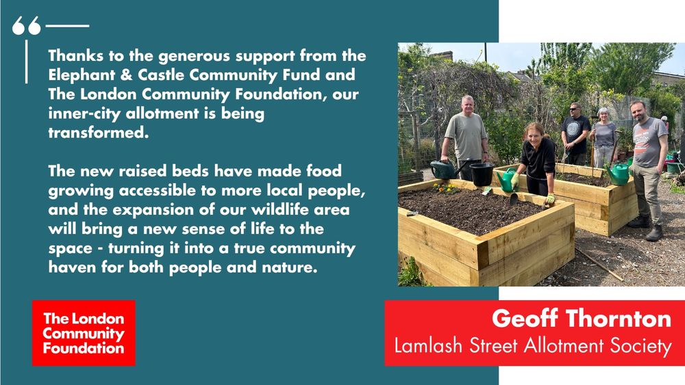 'Thanks to the generous support from the Elephant & Castle Community Fund and The London Community Foundation, our inner-city allotment is being transformed. The new raised beds have made food growing accessible to more local people and the expansion of our wildlife area will bring a new sense of life to the space - turning it into a true community haven for both people and nature. Geoff Thornton. Lamlash Street Allotment Society.' The accompanying image is of a group of people standing in an allotment around some raised beds and with a collection of watering cans and tools with them. There's also a red The London Community Foundation logo in the bottom left corner.