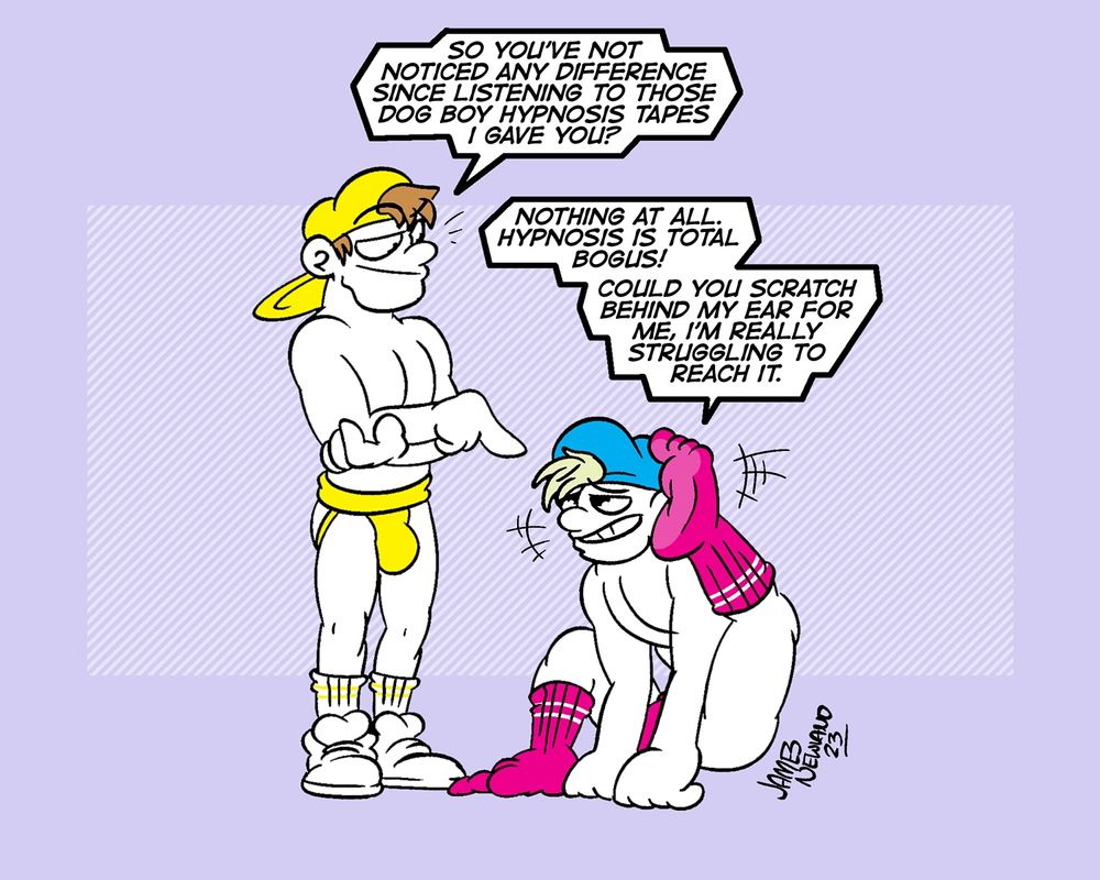 An illustration featuring two men, one is standing wearing sneakers and a jockstrap, the other is on the ground sat like a dog trying to scratch behind his ear with his foot.
Standing man says: So you've not noticed any difference since listening to those dog boy hypnosis tapes I gave you?
Scratching boy says: Nothing at all. Hypnosis is total bogus! Could you scratch behind my ear for me, i'm really struggling to reach it.