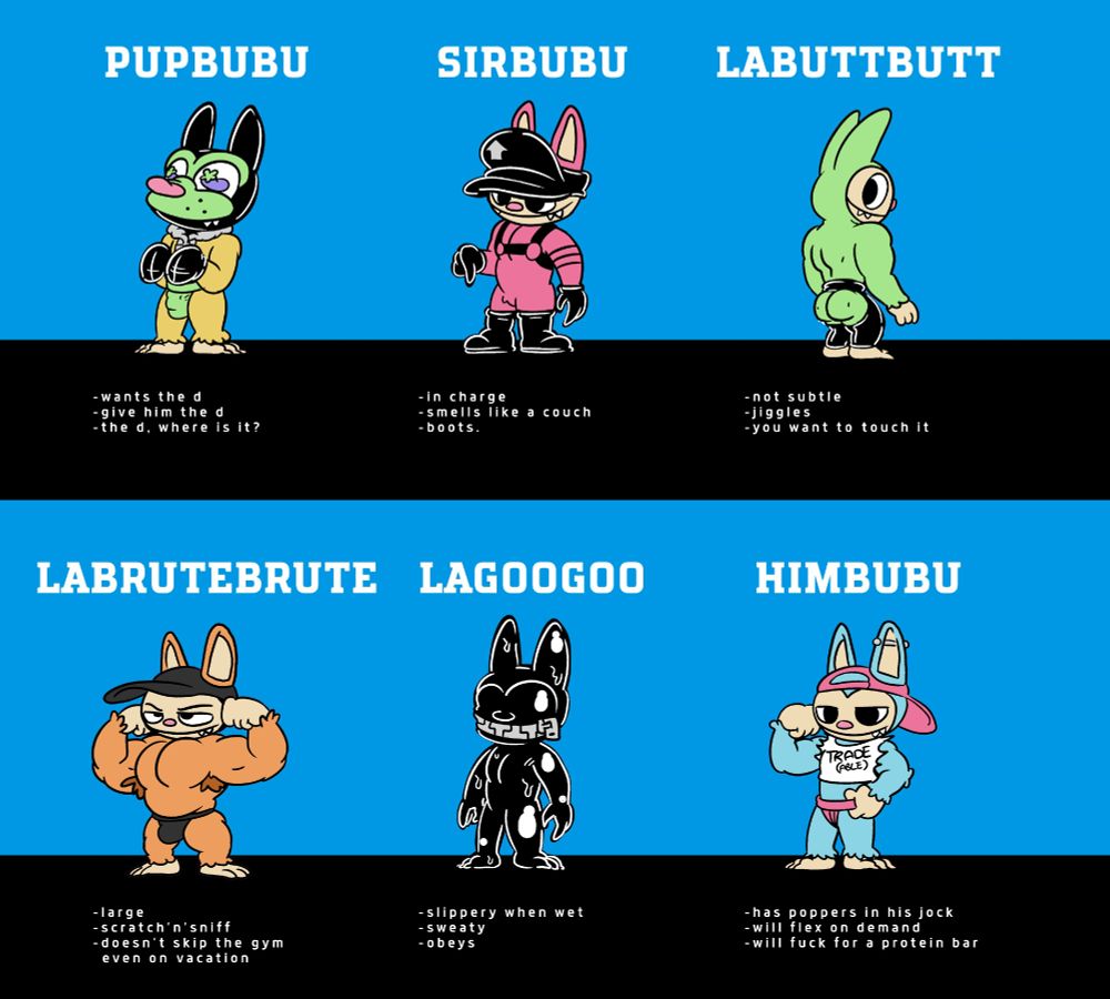 An illustration featuring fetish versions of the plush demon toy called a Labubu. It is a set of 12 different fetish types illustrated as cute dolls.
Part 1.
1. PupBubu. a puppy style toy. Wants the d. Give him the d. the d, where is it?
2. SirBubu. A leatherman style toy. In charge. smells like a couch. boots.
3. LaButtButt. A toy wearing chaps with a fat ass. Not subtle. Jiggle. You want to touch it.
4. LaBruteBrute. A muscular toy flexing and showing off his furry pits. large. Scratch'n'sniff. Doesn't skip the gym even on vacation.
5. LaGooGoo. A latex gimp style toy. Slippery when wet. sweaty. obeys.
6. Himbubu. A himbo style toy in a crop toy that says trade-able and a josktrap. Has poppers in his jock. will flex on demand. will fuck for a protein bar. 