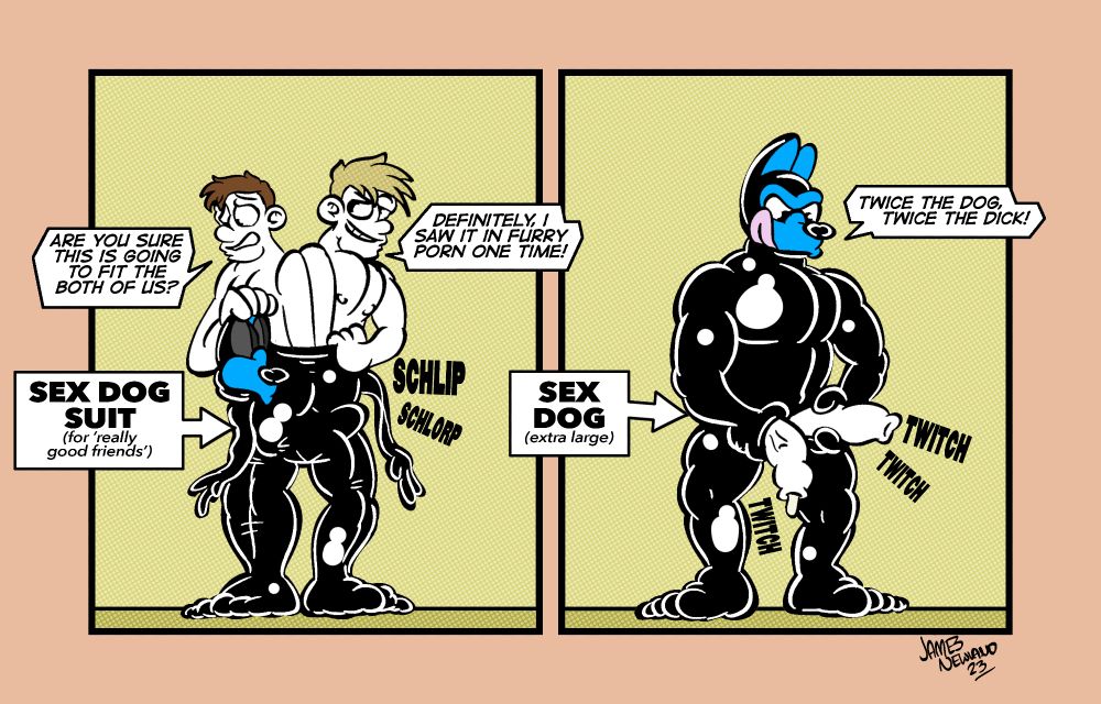 A two panel illustrated comic showing two guys sliding into a rubber sex dog suit together.
Panel 1: the two men are shown together having pulled each of their bodies fully into a leg of the latex suit each, their cocks are bulging and they are trying to pull the rest of the suit up their bodies that are squeezed closely together. 
Man 1 says: Are you sure this is going to fit the both of us?
Man 2 says: Definitely, I saw it in furry porn one time!
The label reads, sex dog suit, for really good friends.
Panel 2: the two men have successfully slid into the dog suit and now where two men were stands a single muscular dog squeezing two cocks from between his thighs. The dog says: Twice the dog, twice the dick!.