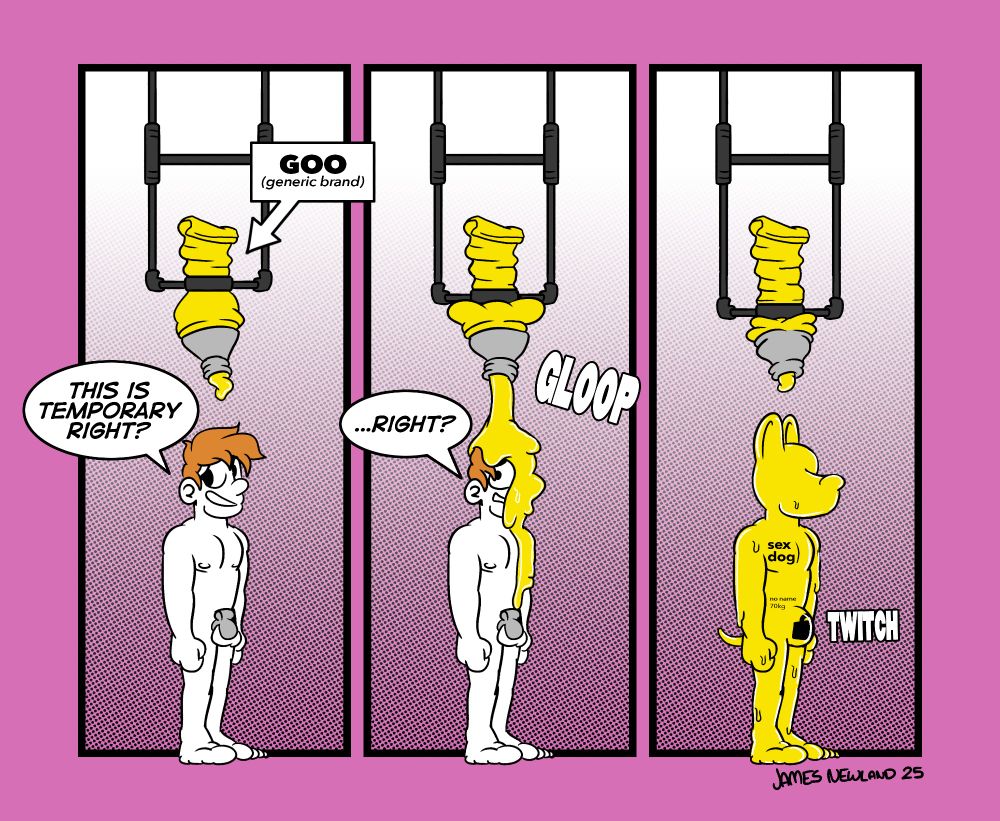 A three panel comic transformation showing a human man covered in goo and turned into a bright yellow blank sex dog.
Panel 1: A man stands naked wearing a chastity cage, he is standing underneath a suspended tube of yellow goo. The goo is labelled: Goo, generic brand. The man says: This is temporary right?
Panel 2: The tube of paint is being squeezed and covering the man in bright yellow ooze. The man says: ...right?
Panel 3: The man has been covered head to toe in the yellow goo and now stands as a eyeless dog man shaped character with a padlock bulge over his crotch. The words 'Sex Dog, no name, 70kg' are written on him. He has become a parody of the canadian generic brand products. 