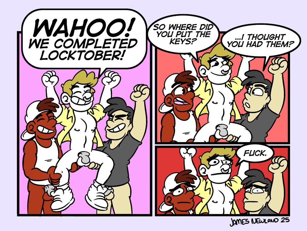 A three panel comic showing three young men all wearing no pants to show off their chastity cages. Two men are lifting another man into the air by his legs.
Panel 1: They all exclaim: Wahoo! We completed locktober.
Panel 2. A close up, two of the men are looking at the other man, they ask: So where did you put the keys? He responds: ...I thought you had them?
Panel 3. They all look at the camera terrified and say: Fuck.