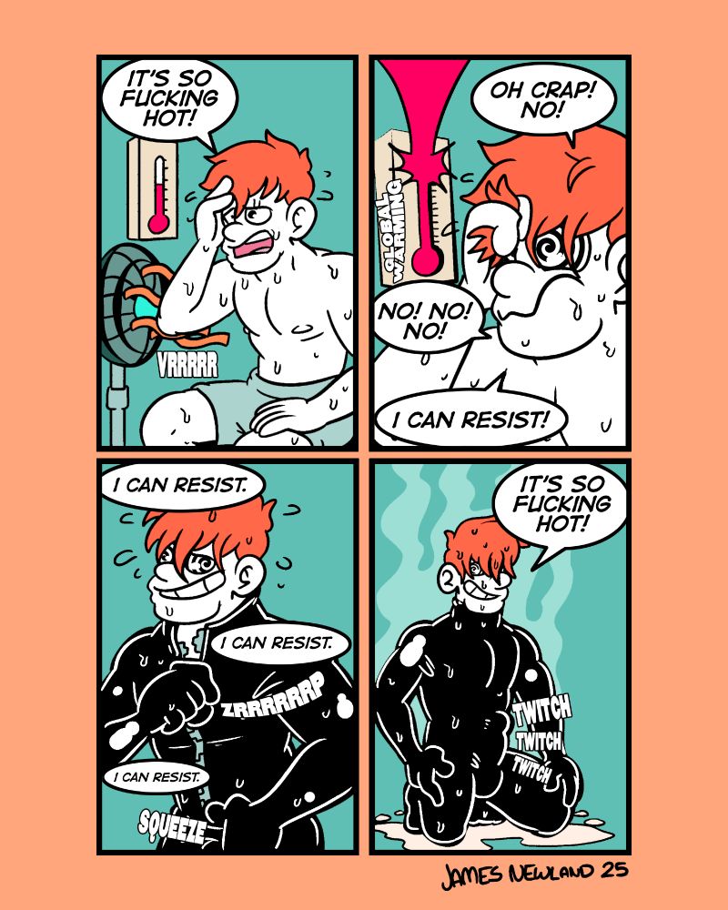 A 4 panel illustrated comic showing a man in a sweltering hot room entering a trance as he pulls on a latex suit.

Panel 1: a man is sitting on his underwear sweating and uncomfortable, an electric fan is next to him and a rising thermometer is behind him. He says: it’s so fucking hot!

Panel 2: the mans eyes becoming spirals as the thermometer explodes from it becoming too hot, the sound effect global warming appears next to it. The man says: oh crap! No! No! No! No I can resist!

Panel 3: the mans is now zipping up a latex body suit, smiling dumbly as his eyes continue to swirl. He’s saying: I can resist! I can resist! I can resist.

Panel 4: the mans is kneeling on the ground, his dick is twitching through the latex body suit, he’s heavily sweating all over. He’s smiling as he says: it’s so fucking hot!