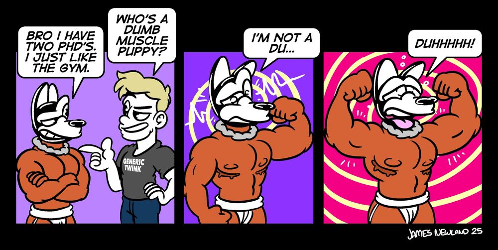 a three panel comic showing a muscle puppy in a jockstrap stood next to a twink pointing at him with a grin.
Panel 1. the twink asks: Who's dumb muscle puppy?. the dog responds "bro, i have two phd's. I just like the gym.
Panel 2. the dog has started to flex an arm as a hypnotic ping runs through him, he starts to respond "I'm not a du...".
Panel 3. The dog has lifted up both of his arms and has stuck his tongue out as he says "duhhh!".