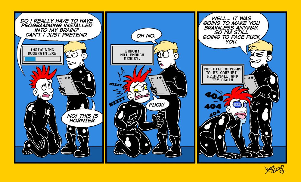 A 3 Panel comic showing two men in latex as one man with a red mohawk on his knees get software installed in his head and it goes wrong.
Panel 1: a red mohawked man is on his knees looking at an installation bar above his head whilst a blonde man holding a tablet stands above him, the mohawk man looks worried, he says "do i really have to have programming installed into my brain? can't i just pretend?". The blonde man replies: "No, this is hornier!"
Panel 2: the installation window has turned into an error window that reads "ERROR! Not enough memory". The mohawked man has a panicked face as he says "Fuck!". The blonde man says: "Oh No". 
Panel 3: the mohawk man has fallen onto all four, he is panting and his eyes have been replaced with blue screen error message. The error window now reads "This file appears to be corrupt. Reinstall and try again". The blonde man smiles at his broken friend and says "Well, it was going to make you brainless anyway, so i'm still going to face fuck you".