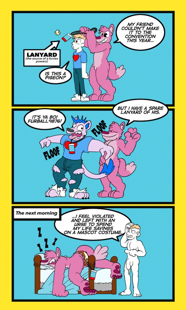 A 3 panel illustrated comic showing a man being possessed by the spirit of a furry and transforming into one.
Panel 1: A man in a shirt and jeans is staring off at a butterfly whilst a furry stands behind him about to drop a lanyard around the distracted mans neck. The furry says: My friend couldn't make it to ths convention this year... 
The man says: Is this a pigeon (A reference to an anime meme)
A label pointing at the lanyard reads: Lanyard, the source of a furries power.
Panel 2: The man has exploded in size and his jeans and socks are torn from inflating into a pink mohawked furry miscellaneous dog thing. The furry behind him gives an okay symbol with his hand. 
The furry behind him says: But i have a spare lanyard of his.
The newly birthed furry says: It's ya boi furball 9876 (referring to a random username)
Panel 3: The next morning. The original furry is laying on a bed with his ass zipper down and his ass leaking cum, the man now returned to human form is stood next to the bed looking frightened and confused whilst the furry lanyard hangs off the bedpost. The suggestion is they had sex. The man says: I feel violated and left with an urge to spend my life savings on a mascot costume.