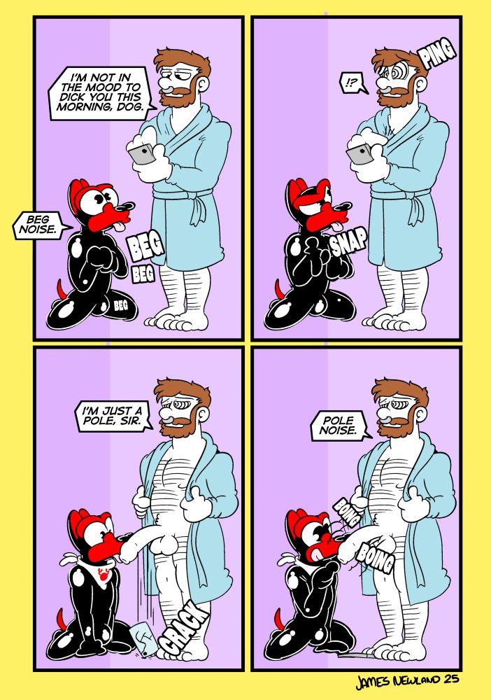 A 4 panel illustrated comic showing a rubber puppy on the ground begging in front of a bearded man in a dressing gown browsing on his phone.
Panel 1: bearded man says: I’m not in the mood to dick you this morning dog.
Panel 2: the puppy snaps his fingers, the bearded man’s eyes become spirals and a little ping appears by his head.
Panel 3: the bearded man’s eyes has opened his gown to reveal a big fat cock, a mindless expression he says: I’m just a pole sir.
The puppy is now looking at the dick and  a lobster bib is around his neck.
Panel 4: the puppy is springing the hard dick and it’s going boing boing. The bearded man still mindless expression says: pole noise