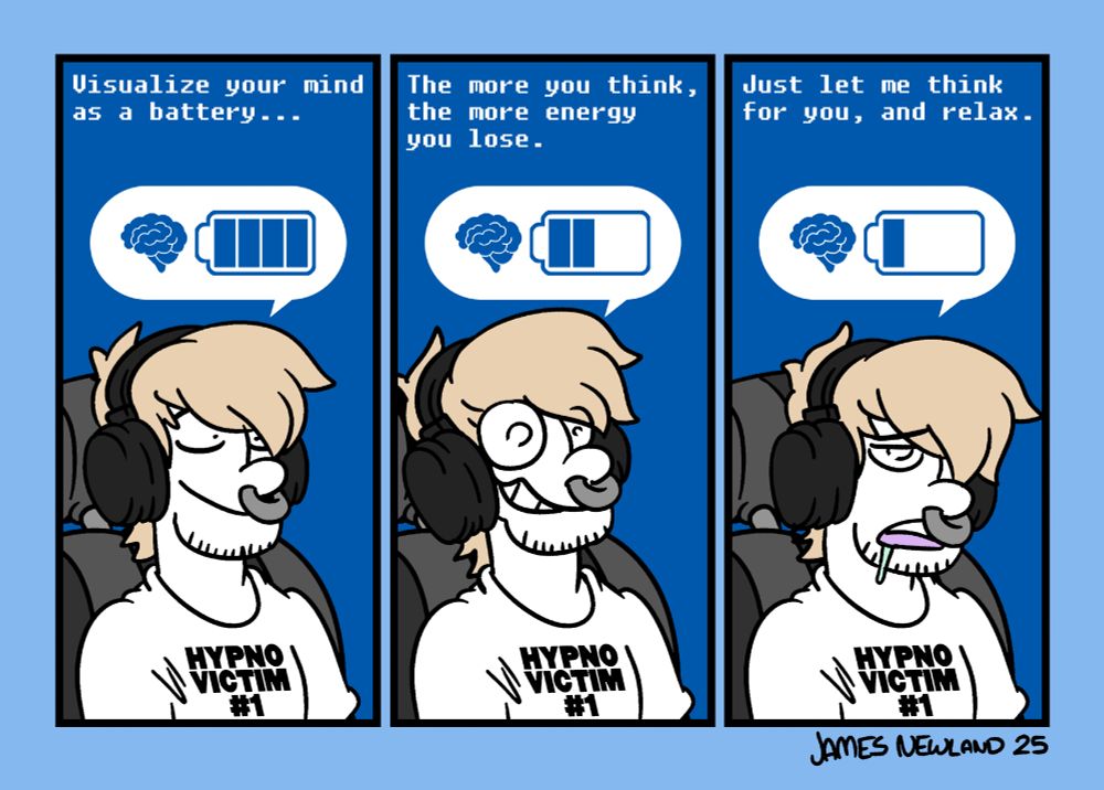 A 3 panel illustrated comic, it shows a blond man with long hair sat in a computer chair with headphones over his ears. A bubble is above his head showing a battery that represents his brain.
Panel 1: The man looks calm, the battery is full. The headphones say: visualise your mind as a battery.
Panel 2: The man is smiling awkwardly, the battery pack is now at half the power. The headphones continue: The more you think, the more energy you lose.
Panel 3: The mans eyes are half open, he is drooling, the battery is low. The headphones finish: Just let me think for you, and relax.