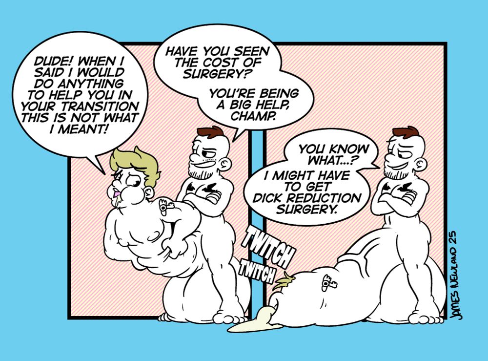 A two panel illustrated comic showing a short trans man with a hyper cock between his thighs that he is merging a friend into.
Panel 1. The trans man is standing, his legs spread wide, in front of him are a pair of massive testicles and a blonde man fusing into a huge cock shaft, holding onto the growing foreskin around his thighs, the blonde man is dripping cum from his mouth and looks worried. The blonde man says: Dude! When i said I would do anything to help you in your transition this si not what I meant!
The trans man replies: Have you see the cost of surgery? You're being a big help champ! 
Panel 2. The blonde man has entirely become a massive cock, limb on the ground, a tuft of his blonde hair just on the end of the cock now dripping a huge puddle of cum. The trans man looks down and raises his eyebrow at his new appendage, he says: You know what...? I might hve to get dick reduction surgery.