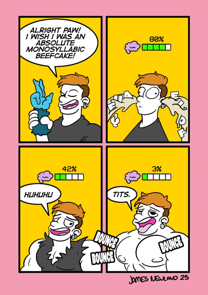 A 4 panel comic showing a man holding a monkeys paw and making a wish.
Panel 1: the man holds the paw and says: alright paw! i wish i was an absolute monosyllabic beefcake.
Panel 2: a battery symbol has appeared above the mans head and it is dropping quickly, goo is flooding out of the mans ears with letters inside of it, symbolising a loss of thought.
Panel 3: the mans muscles have started to swell and he is chuckling, the battery reads 42%.
Panel 4: the man is now muscular and stupid as fuck, his brain battery reads 3% and he is bouncing his newly inflatable muscle tits. He says: Tits.