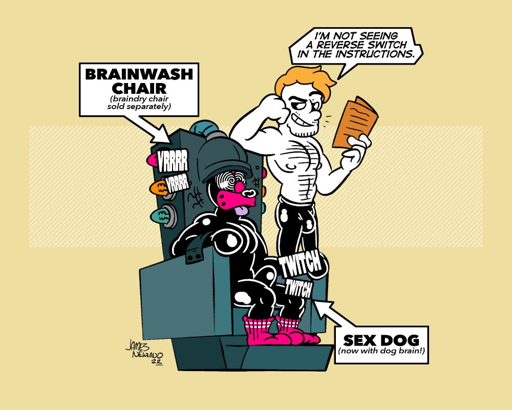 An illustration showing a rubber puppy in a large metal bondage chair with a big clunky helmet on it's head, their eyes are spirals, the machine is working. Next to the puppy is a man standing in latex pants reading a pamphlet of instructions, he smils down at the puppy and says "I'm not seeing a reverse switch in the instructions".

Their are two labels on the piece that read "sex dog, now with dog brain" and "brainwash chair, brain-dry chair sold separately". 