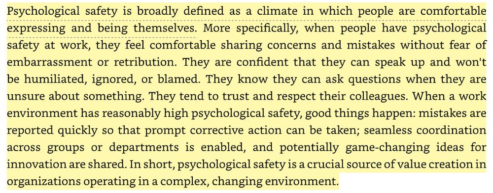 Psychological safety is broadly defined as a climate in which people are comfortable expressing and being themselves. More specifically, when people have psychological safety at work, they feel comfortable sharing concerns and mistakes without fear of embarrassment or retribution. They are confident that they can speak up and won't be humiliated, ignored, or blamed. They know they can ask questions when they are unsure about something. They tend to trust and respect their colleagues. When a work environment has reasonably high psychological safety, good things happen: mistakes are reported quickly so that prompt corrective action can be taken; seamless coordination across groups or departments is enabled, and potentially game-changing ideas for innovation are shared. In short, psychological safety is a crucial source of value creation in organizations operating in a complex, changing environment.